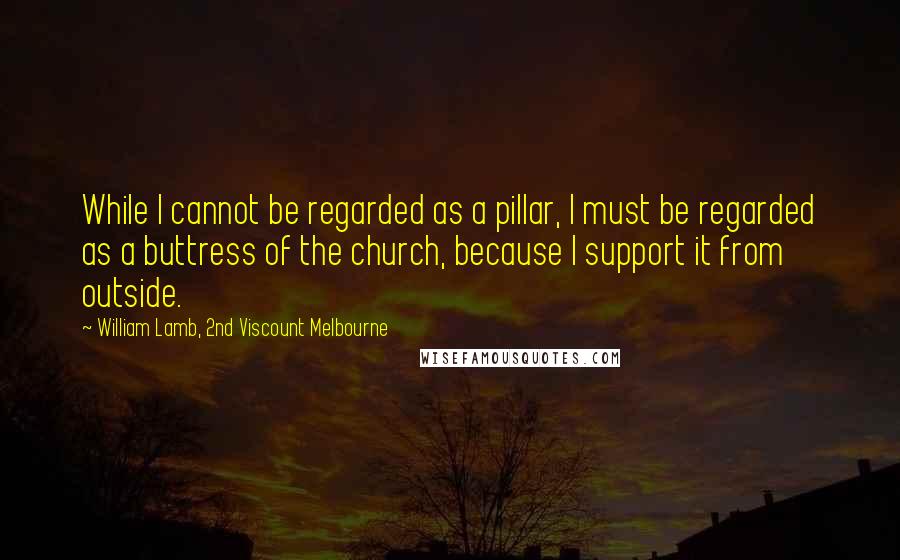 William Lamb, 2nd Viscount Melbourne quotes: While I cannot be regarded as a pillar, I must be regarded as a buttress of the church, because I support it from outside.