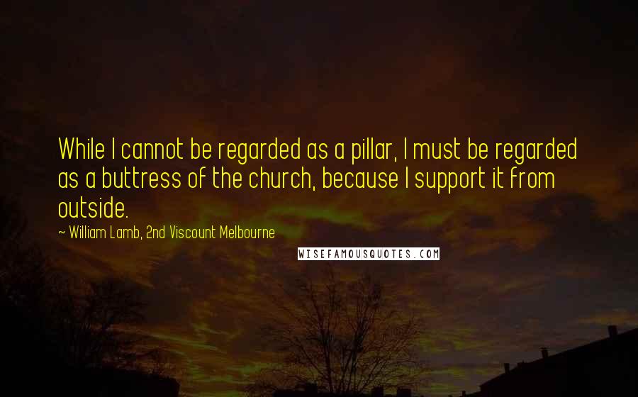 William Lamb, 2nd Viscount Melbourne quotes: While I cannot be regarded as a pillar, I must be regarded as a buttress of the church, because I support it from outside. William Lamb, 2nd Viscount Melbourne quotes: While I cannot be regarded as a pillar, I must be regarded as a buttress of the church, because I support it from outside.
