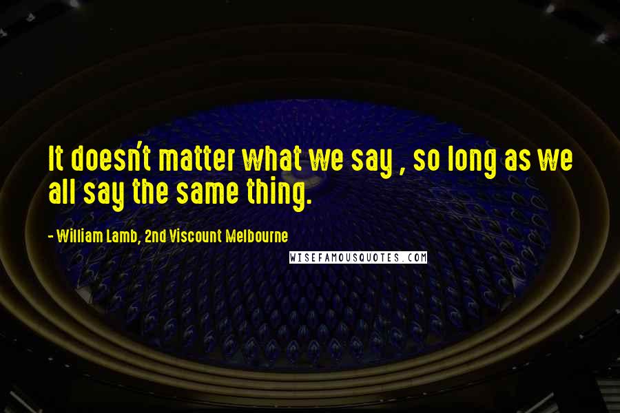 William Lamb, 2nd Viscount Melbourne quotes: It doesn't matter what we say , so long as we all say the same thing.