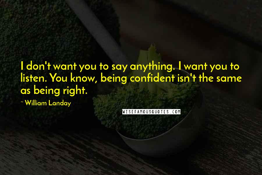 William Landay quotes: I don't want you to say anything. I want you to listen. You know, being confident isn't the same as being right. William Landay quotes: I don't want you to say anything. I want you to listen. You know, being confident isn't the same as being right.