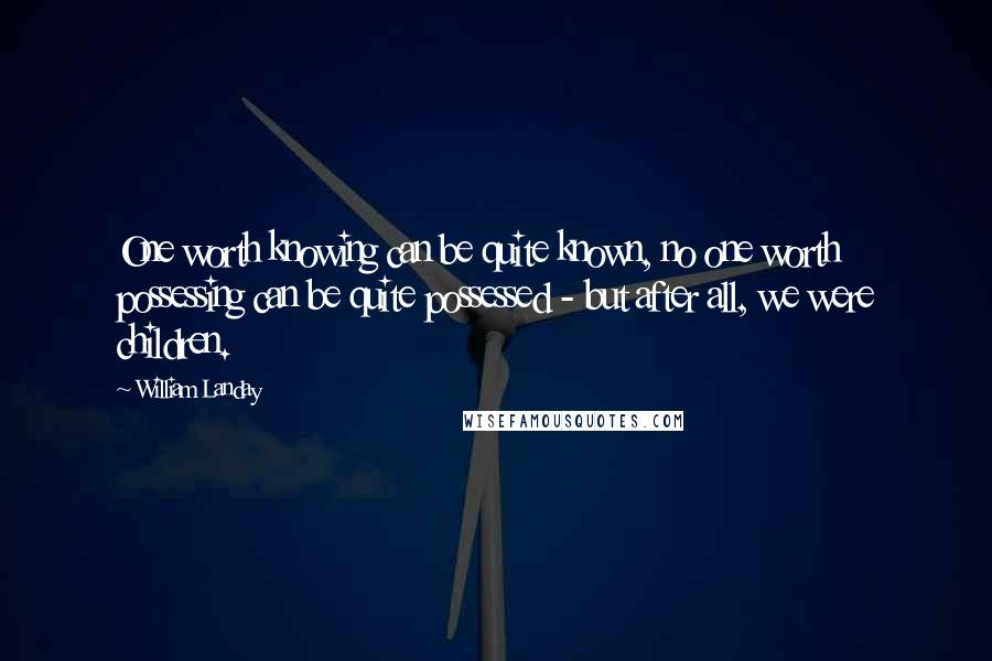 William Landay quotes: One worth knowing can be quite known, no one worth possessing can be quite possessed - but after all, we were children. William Landay quotes: One worth knowing can be quite known, no one worth possessing can be quite possessed - but after all, we were children.