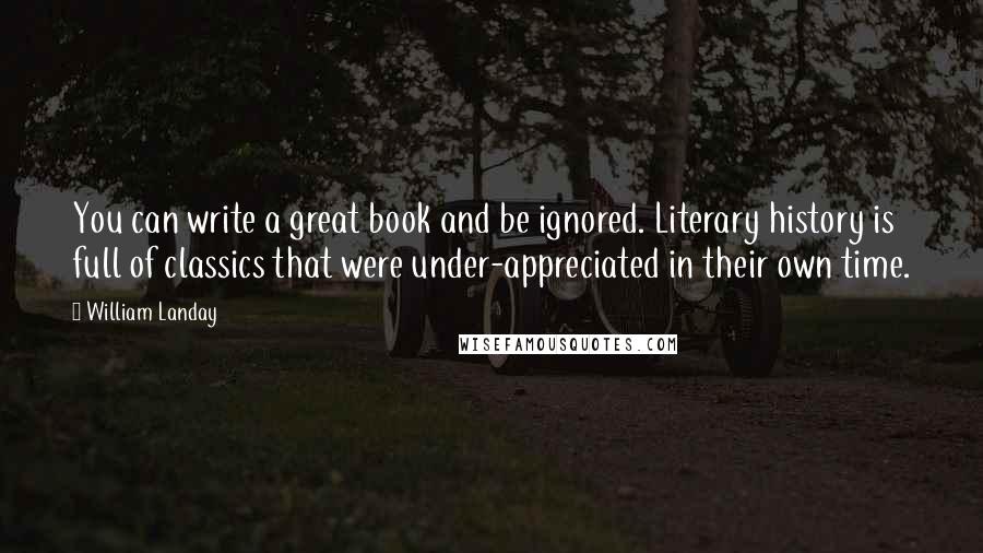 William Landay quotes: You can write a great book and be ignored. Literary history is full of classics that were under-appreciated in their own time. William Landay quotes: You can write a great book and be ignored. Literary history is full of classics that were under-appreciated in their own time.