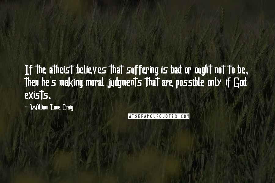 William Lane Craig quotes: If the atheist believes that suffering is bad or ought not to be, then he's making moral judgments that are possible only if God exists.