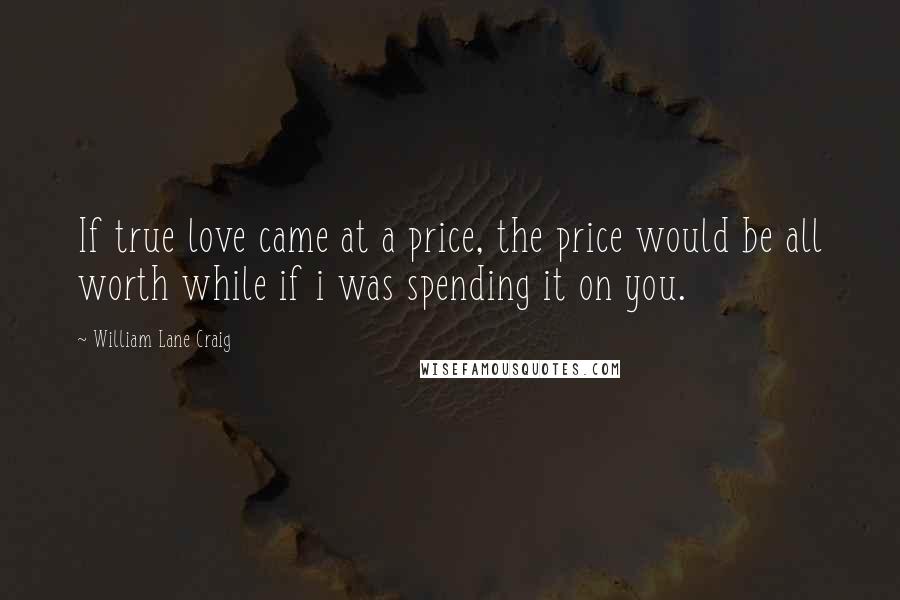 William Lane Craig quotes: If true love came at a price, the price would be all worth while if i was spending it on you.
