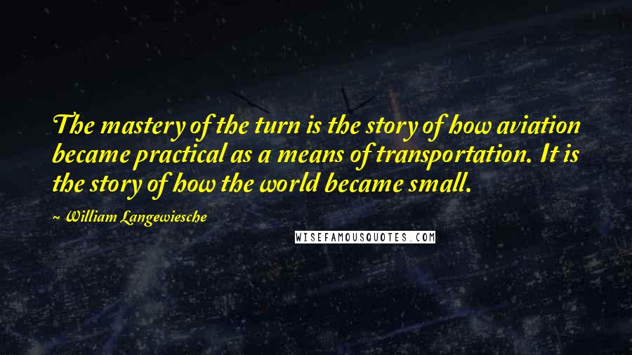 William Langewiesche quotes: The mastery of the turn is the story of how aviation became practical as a means of transportation. It is the story of how the world became small. William Langewiesche quotes: The mastery of the turn is the story of how aviation became practical as a means of transportation. It is the story of how the world became small.