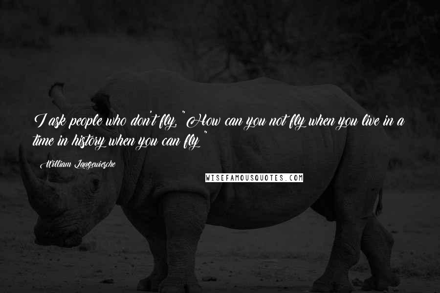 William Langewiesche quotes: I ask people who don't fly, "How can you not fly when you live in a time in history when you can fly?"