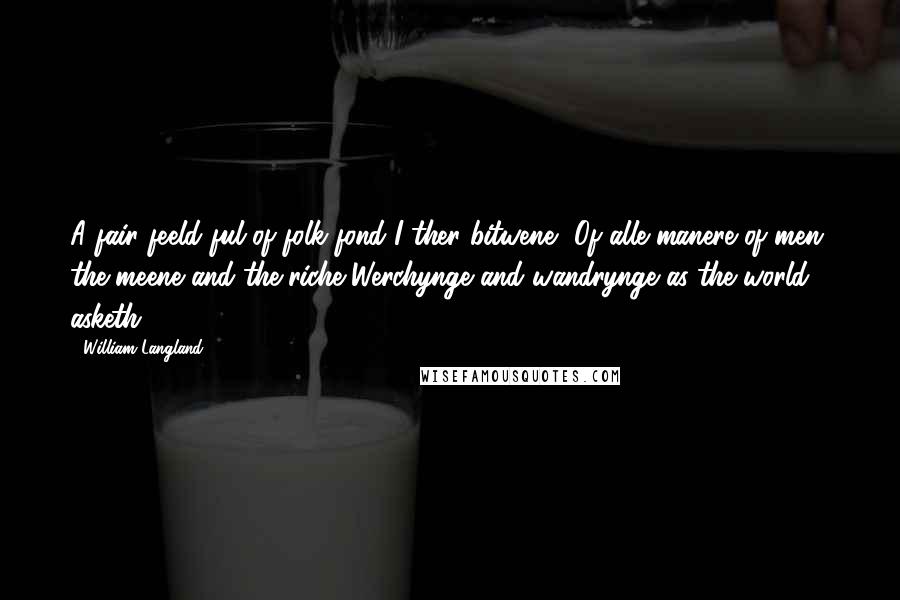 William Langland quotes: A fair feeld ful of folk fond I ther bitwene -Of alle manere of men, the meene and the riche,Werchynge and wandrynge as the world asketh. William Langland quotes: A fair feeld ful of folk fond I ther bitwene -Of alle manere of men, the meene and the riche,Werchynge and wandrynge as the world asketh.