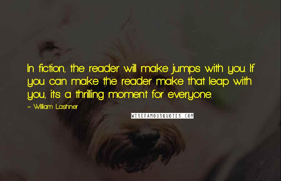 William Lashner quotes: In fiction, the reader will make jumps with you. If you can make the reader make that leap with you, it's a thrilling moment for everyone. William Lashner quotes: In fiction, the reader will make jumps with you. If you can make the reader make that leap with you, it's a thrilling moment for everyone.