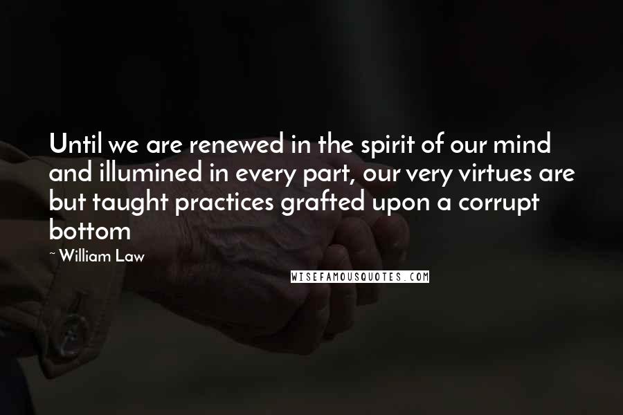 William Law quotes: Until we are renewed in the spirit of our mind and illumined in every part, our very virtues are but taught practices grafted upon a corrupt bottom