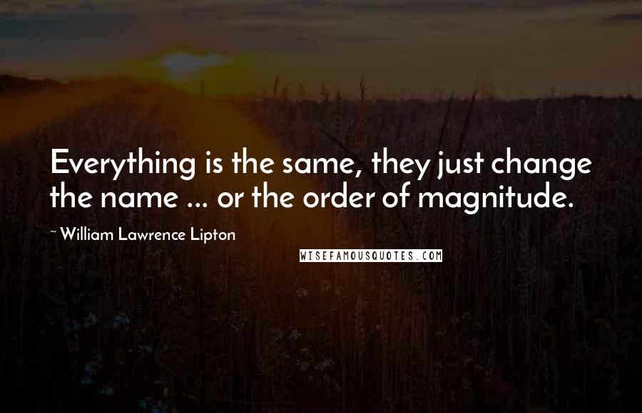 William Lawrence Lipton quotes: Everything is the same, they just change the name ... or the order of magnitude.