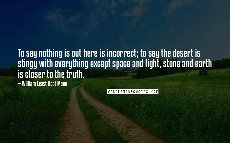 William Least Heat-Moon quotes: To say nothing is out here is incorrect; to say the desert is stingy with everything except space and light, stone and earth is closer to the truth.