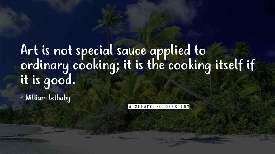 William Lethaby quotes: Art is not special sauce applied to ordinary cooking; it is the cooking itself if it is good.