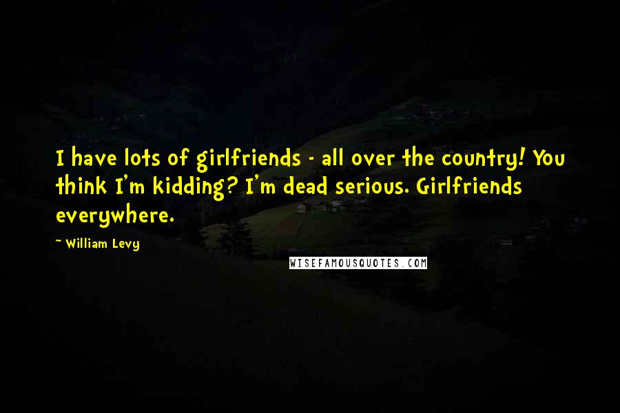 William Levy quotes: I have lots of girlfriends - all over the country! You think I'm kidding? I'm dead serious. Girlfriends everywhere. William Levy quotes: I have lots of girlfriends - all over the country! You think I'm kidding? I'm dead serious. Girlfriends everywhere.