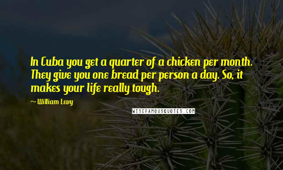 William Levy quotes: In Cuba you get a quarter of a chicken per month. They give you one bread per person a day. So, it makes your life really tough. William Levy quotes: In Cuba you get a quarter of a chicken per month. They give you one bread per person a day. So, it makes your life really tough.