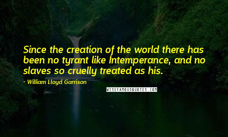 William Lloyd Garrison quotes: Since the creation of the world there has been no tyrant like Intemperance, and no slaves so cruelly treated as his. William Lloyd Garrison quotes: Since the creation of the world there has been no tyrant like Intemperance, and no slaves so cruelly treated as his.