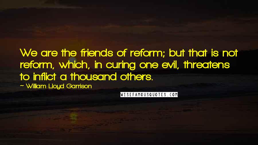 William Lloyd Garrison quotes: We are the friends of reform; but that is not reform, which, in curing one evil, threatens to inflict a thousand others. William Lloyd Garrison quotes: We are the friends of reform; but that is not reform, which, in curing one evil, threatens to inflict a thousand others.