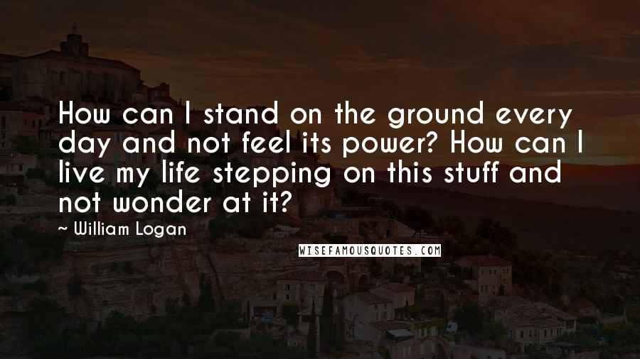 William Logan quotes: How can I stand on the ground every day and not feel its power? How can I live my life stepping on this stuff and not wonder at it?