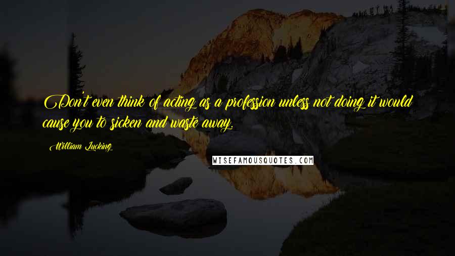 William Lucking quotes: Don't even think of acting as a profession unless not doing it would cause you to sicken and waste away.