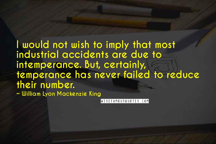 William Lyon Mackenzie King quotes: I would not wish to imply that most industrial accidents are due to intemperance. But, certainly, temperance has never failed to reduce their number.