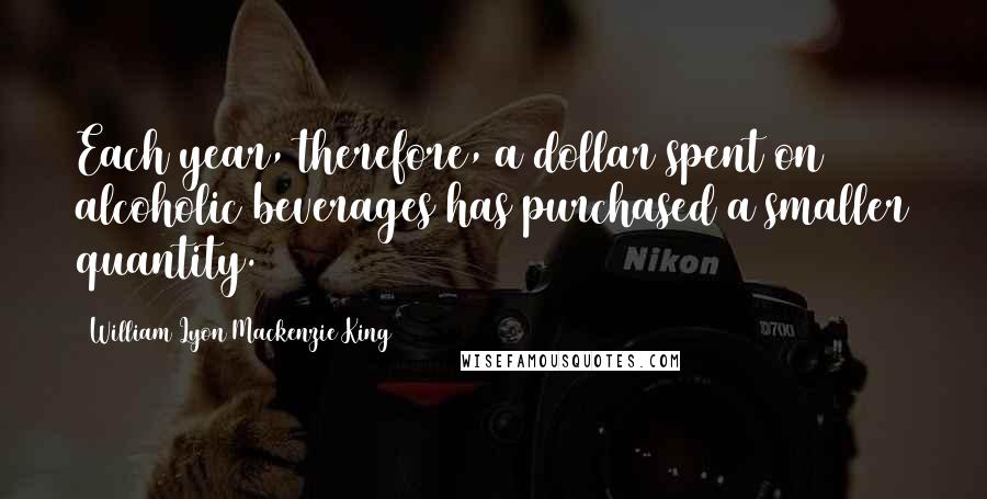 William Lyon Mackenzie King quotes: Each year, therefore, a dollar spent on alcoholic beverages has purchased a smaller quantity.