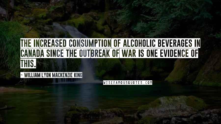 William Lyon Mackenzie King quotes: The increased consumption of alcoholic beverages in Canada since the outbreak of war is one evidence of this.