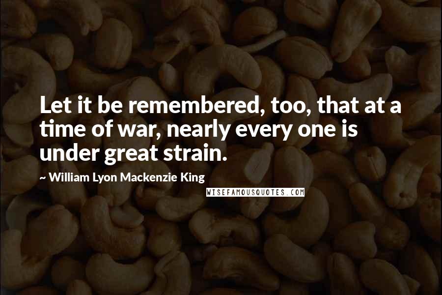 William Lyon Mackenzie King quotes: Let it be remembered, too, that at a time of war, nearly every one is under great strain.