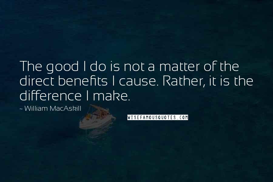 William MacAskill quotes: The good I do is not a matter of the direct benefits I cause. Rather, it is the difference I make.