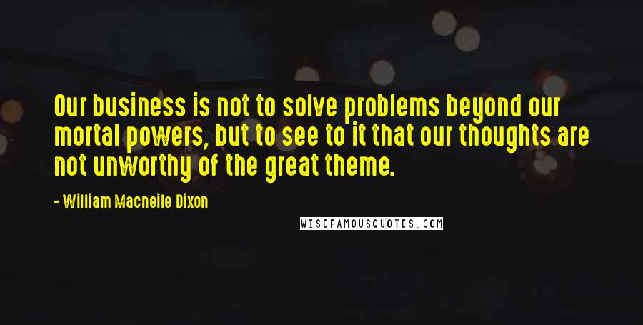 William Macneile Dixon quotes: Our business is not to solve problems beyond our mortal powers, but to see to it that our thoughts are not unworthy of the great theme.