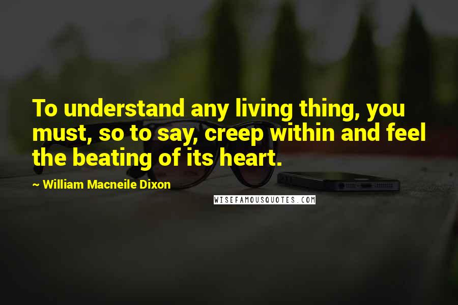 William Macneile Dixon quotes: To understand any living thing, you must, so to say, creep within and feel the beating of its heart.