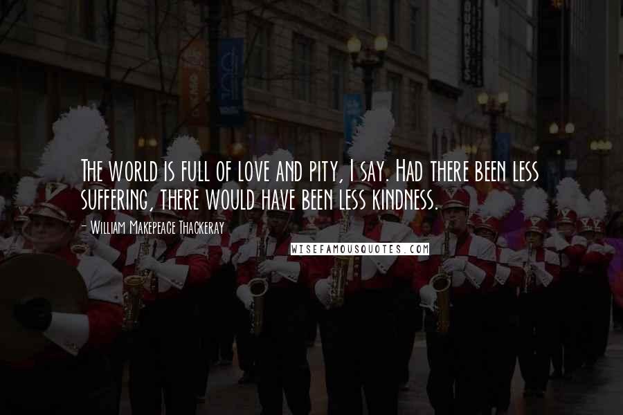 William Makepeace Thackeray quotes: The world is full of love and pity, I say. Had there been less suffering, there would have been less kindness.