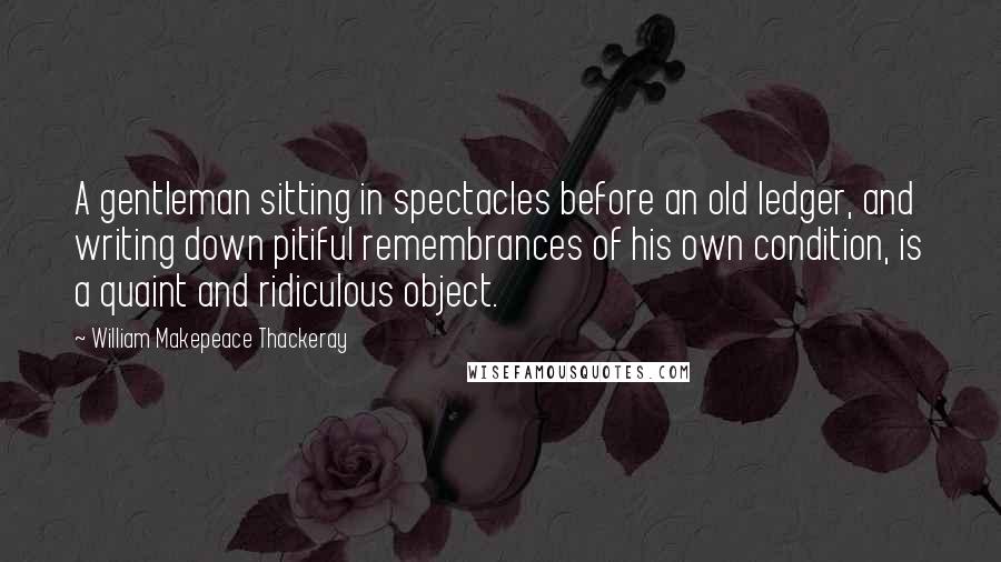 William Makepeace Thackeray quotes: A gentleman sitting in spectacles before an old ledger, and writing down pitiful remembrances of his own condition, is a quaint and ridiculous object.