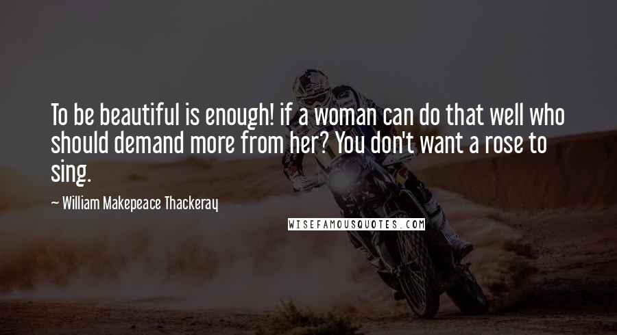William Makepeace Thackeray quotes: To be beautiful is enough! if a woman can do that well who should demand more from her? You don't want a rose to sing.