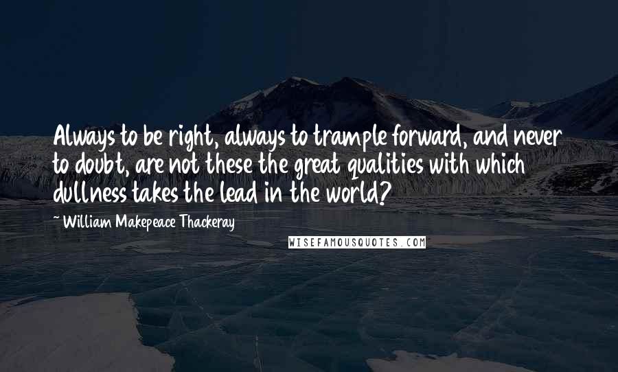 William Makepeace Thackeray quotes: Always to be right, always to trample forward, and never to doubt, are not these the great qualities with which dullness takes the lead in the world?