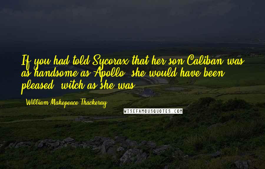 William Makepeace Thackeray quotes: If you had told Sycorax that her son Caliban was as handsome as Apollo, she would have been pleased, witch as she was.