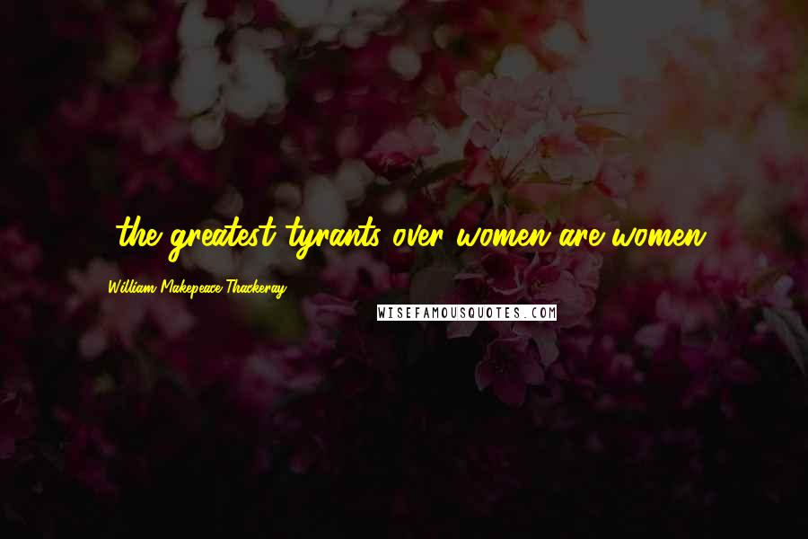 William Makepeace Thackeray quotes: ...the greatest tyrants over women are women.