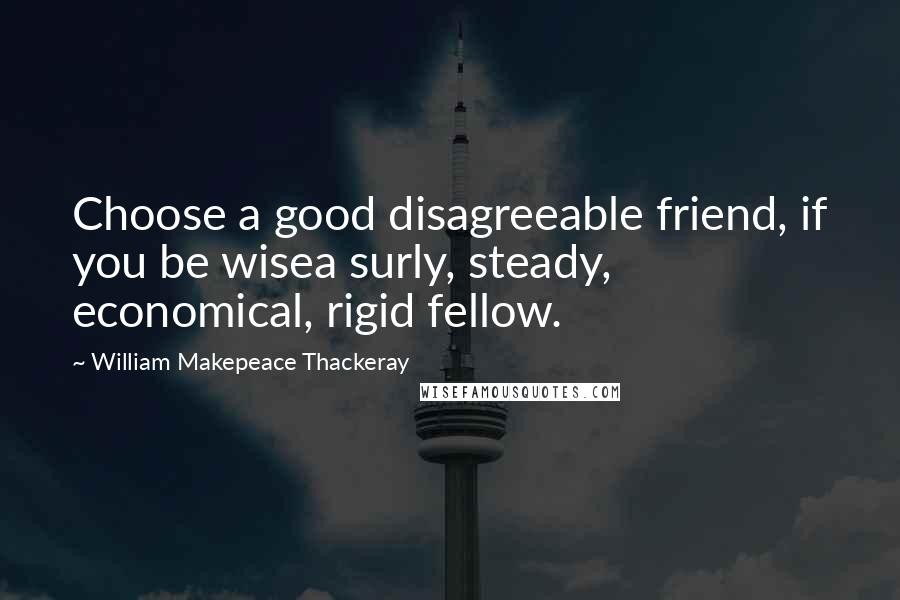 William Makepeace Thackeray quotes: Choose a good disagreeable friend, if you be wisea surly, steady, economical, rigid fellow.