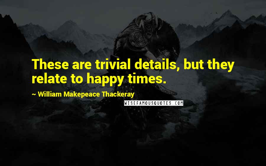 William Makepeace Thackeray quotes: These are trivial details, but they relate to happy times.