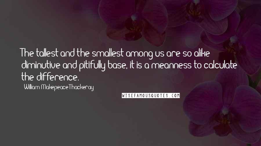 William Makepeace Thackeray quotes: The tallest and the smallest among us are so alike diminutive and pitifully base, it is a meanness to calculate the difference.