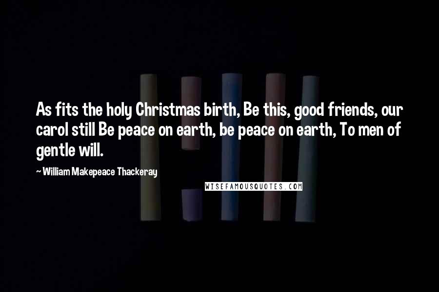 William Makepeace Thackeray quotes: As fits the holy Christmas birth, Be this, good friends, our carol still Be peace on earth, be peace on earth, To men of gentle will.