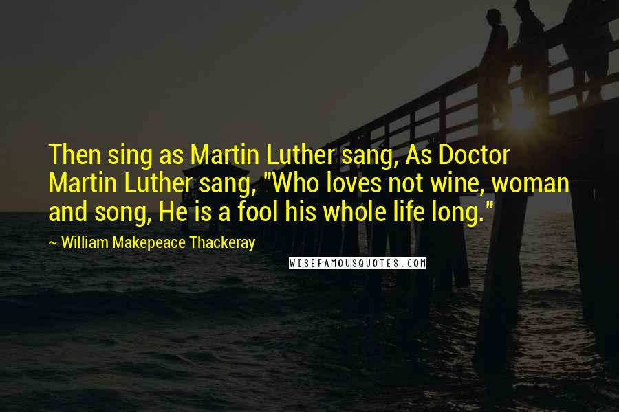 William Makepeace Thackeray quotes: Then sing as Martin Luther sang, As Doctor Martin Luther sang, "Who loves not wine, woman and song, He is a fool his whole life long."