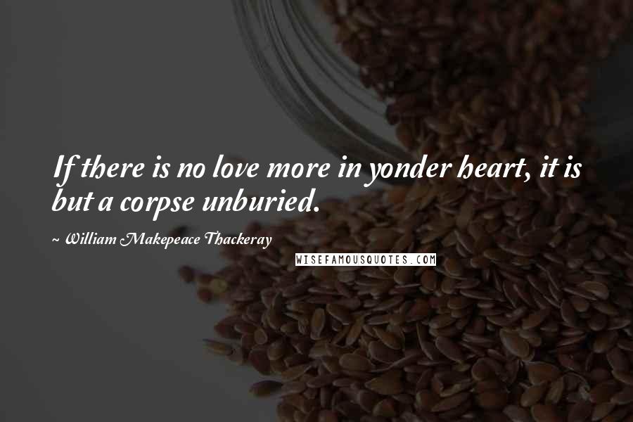 William Makepeace Thackeray quotes: If there is no love more in yonder heart, it is but a corpse unburied.