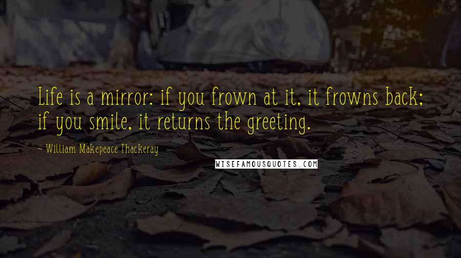 William Makepeace Thackeray quotes: Life is a mirror: if you frown at it, it frowns back; if you smile, it returns the greeting.