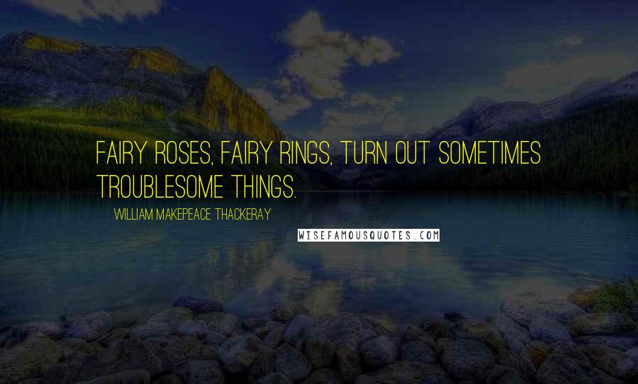 William Makepeace Thackeray quotes: Fairy roses, fairy rings, turn out sometimes troublesome things.