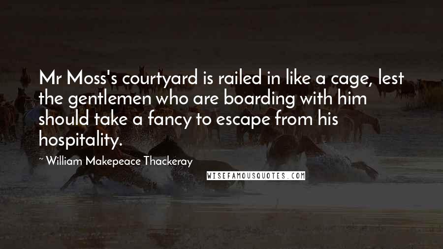 William Makepeace Thackeray quotes: Mr Moss's courtyard is railed in like a cage, lest the gentlemen who are boarding with him should take a fancy to escape from his hospitality.