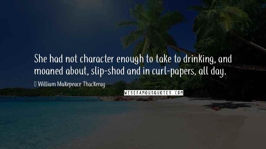 William Makepeace Thackeray quotes: She had not character enough to take to drinking, and moaned about, slip-shod and in curl-papers, all day.