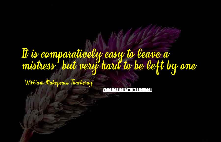 William Makepeace Thackeray quotes: It is comparatively easy to leave a mistress, but very hard to be left by one.