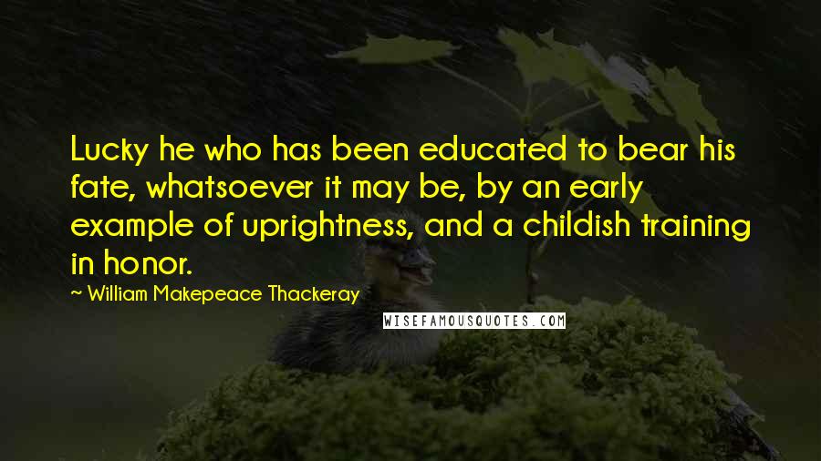 William Makepeace Thackeray quotes: Lucky he who has been educated to bear his fate, whatsoever it may be, by an early example of uprightness, and a childish training in honor.