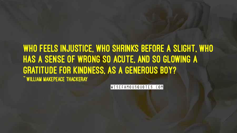 William Makepeace Thackeray quotes: Who feels injustice, who shrinks before a slight, who has a sense of wrong so acute, and so glowing a gratitude for kindness, as a generous boy?