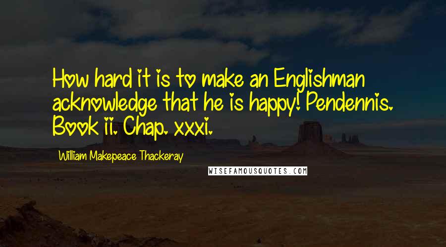 William Makepeace Thackeray quotes: How hard it is to make an Englishman acknowledge that he is happy! Pendennis. Book ii. Chap. xxxi.