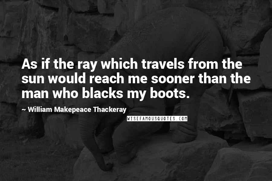 William Makepeace Thackeray quotes: As if the ray which travels from the sun would reach me sooner than the man who blacks my boots.